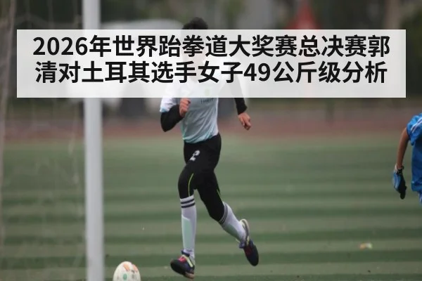 2026年世界跆拳道大奖赛总决赛郭清对土耳其选手女子49公斤级分析